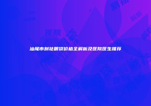 汕尾市割祛眼袋价格全解析及医院医生推荐