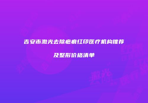 吉安市激光去除疤痕红印医疗机构推荐及整形价格清单