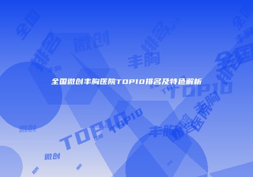 全国微创丰胸医院TOP10排名及特色解析