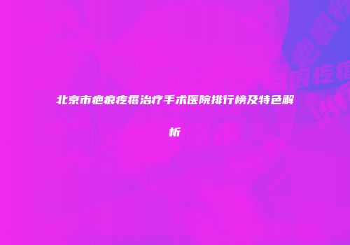 北京市疤痕疙瘩治疗手术医院排行榜及特色解析