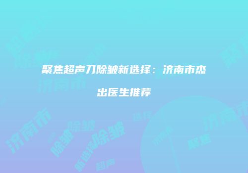 聚焦超声刀除皱新选择：济南市杰出医生推荐