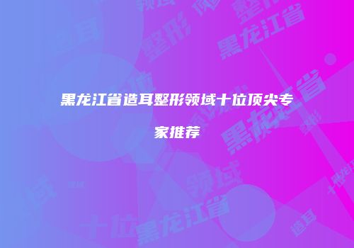 黑龙江省造耳整形领域十位顶尖专家推荐