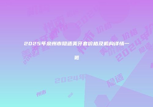 2025年泉州市隐适美牙套价格及机构详情一览