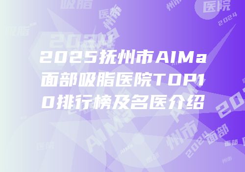 2025抚州市AIMa面部吸脂医院TOP10排行榜及名医介绍