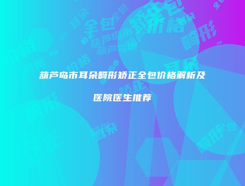 葫芦岛市耳朵畸形矫正全包价格解析及医院医生推荐