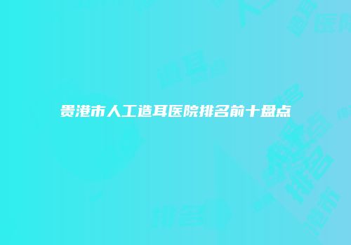 贵港市人工造耳医院排名前十盘点