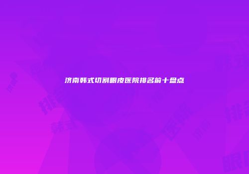 济南韩式切割眼皮医院排名前十盘点