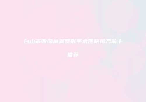 白山市收缩鼻翼整形手术医院排名前十推荐