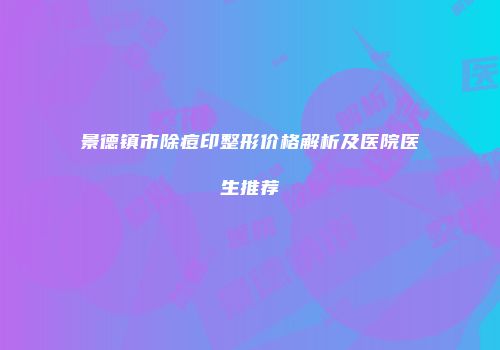 景德镇市除痘印整形价格解析及医院医生推荐