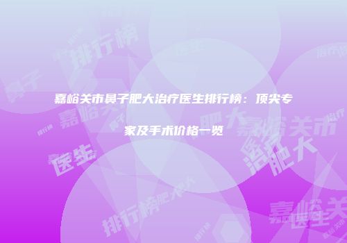 嘉峪关市鼻子肥大治疗医生排行榜：顶尖专家及手术价格一览