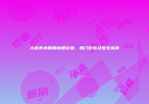大连市外眼角修复价格、热门医院及医生指南