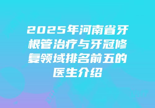 2025年河南省牙根管治疗与牙冠修复领域排名前五的医生介绍