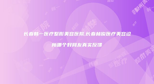 长春韩一医疗整形美容医院,长春林俊医疗美容诊所哪个好网友真实反馈