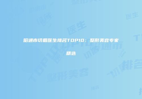 昭通市切眉医生排名TOP10：整形美容专家精选