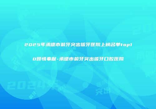 2025年承德市前牙突出拔牙医院上榜名单top10倾情奉献-承德市前牙突出拔牙口腔医院
