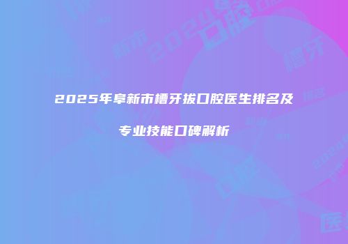 2025年阜新市槽牙拔口腔医生排名及专业技能口碑解析