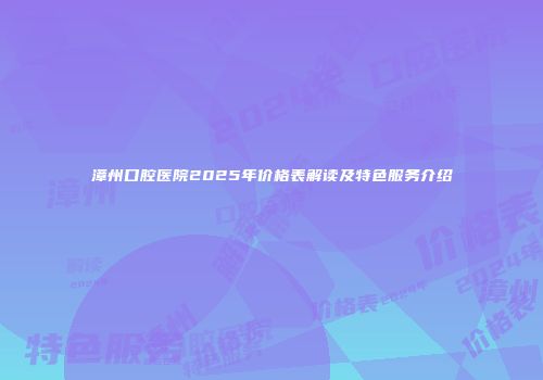 漳州口腔医院2025年价格表解读及特色服务介绍