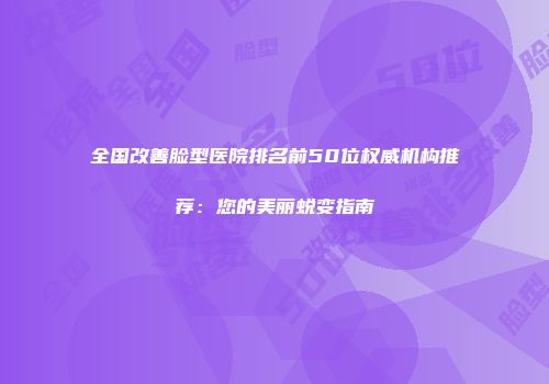 全国改善脸型医院排名前50位权威机构推荐：您的美丽蜕变指南