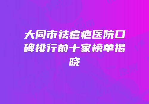 大同市祛痘疤医院口碑排行前十家榜单揭晓