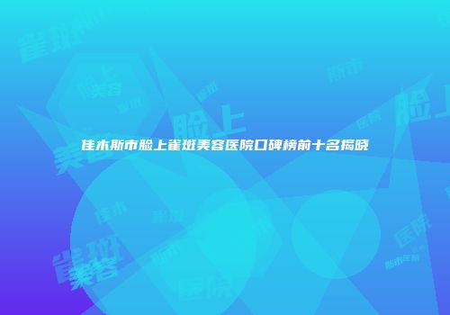 佳木斯市脸上雀斑美容医院口碑榜前十名揭晓