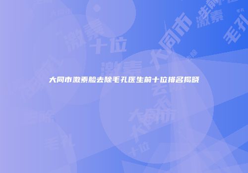 大同市激素脸去除毛孔医生前十位排名揭晓