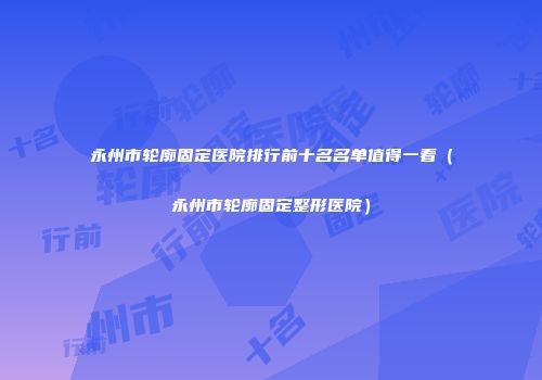 永州市轮廓固定医院排行前十名名单值得一看（永州市轮廓固定整形医院）