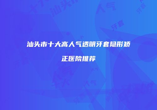 汕头市十大高人气透明牙套隐形矫正医院推荐