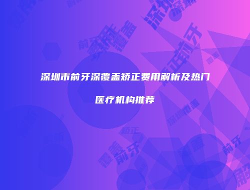 深圳市前牙深覆盖矫正费用解析及热门医疗机构推荐