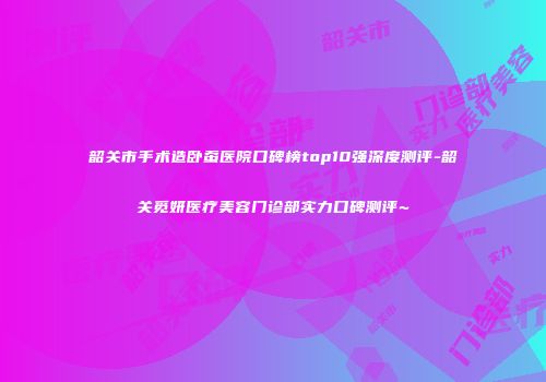 韶关市手术造卧蚕医院口碑榜top10强深度测评-韶关觅妍医疗美容门诊部实力口碑测评~