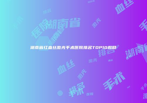 湖南省红血丝激光手术医院排名TOP10揭晓