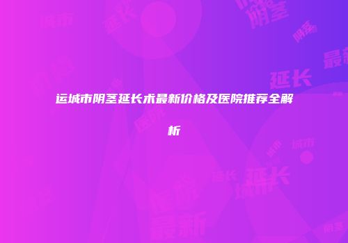 运城市阴茎延长术最新价格及医院推荐全解析
