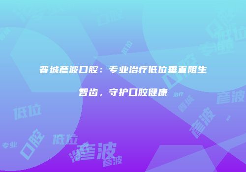 晋城彦波口腔：专业治疗低位垂直阻生智齿，守护口腔健康