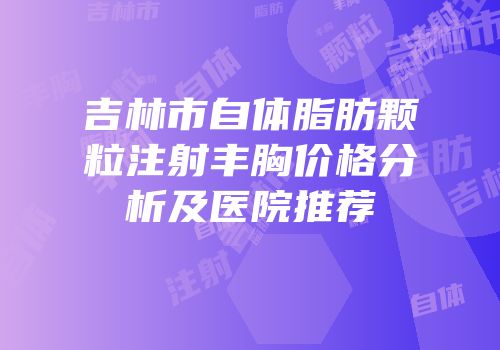 吉林市自体脂肪颗粒注射丰胸价格分析及医院推荐
