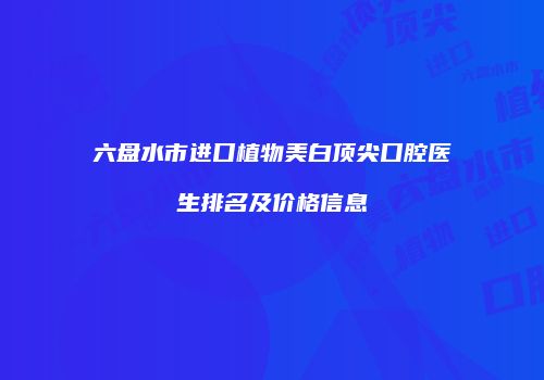 六盘水市进口植物美白顶尖口腔医生排名及价格信息