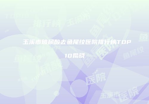 玉溪市玻尿酸去鱼尾纹医院排行榜TOP10揭晓