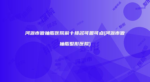 河源市做抽脂医院前十排名可圈可点(河源市做抽脂整形医院)