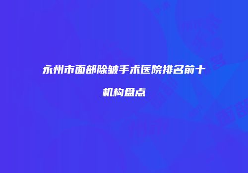 永州市面部除皱手术医院排名前十机构盘点