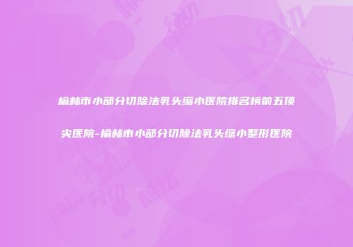 榆林市小部分切除法乳头缩小医院排名榜前五顶尖医院-榆林市小部分切除法乳头缩小整形医院