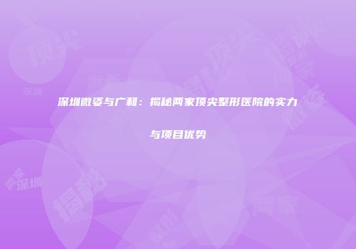 深圳微姿与广和：揭秘两家顶尖整形医院的实力与项目优势