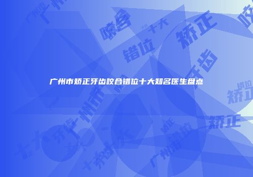 广州市矫正牙齿咬合错位十大知名医生盘点