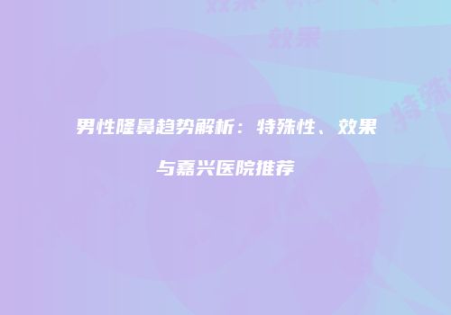 男性隆鼻趋势解析：特殊性、效果与嘉兴医院推荐