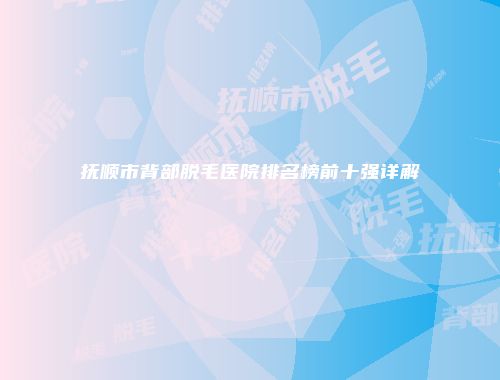 抚顺市背部脱毛医院排名榜前十强详解
