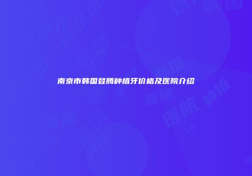 南京市韩国登腾种植牙价格及医院介绍