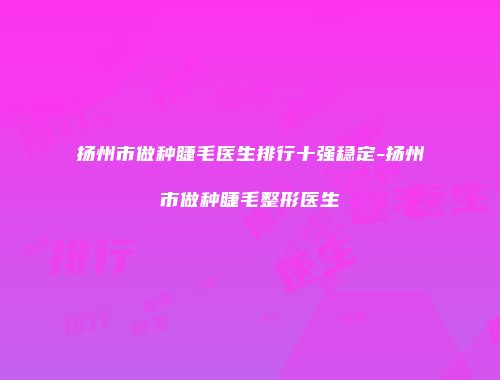 扬州市做种睫毛医生排行十强稳定-扬州市做种睫毛整形医生