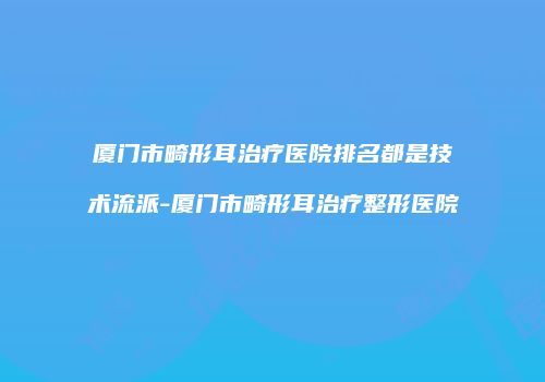 厦门市畸形耳治疗医院排名都是技术流派-厦门市畸形耳治疗整形医院