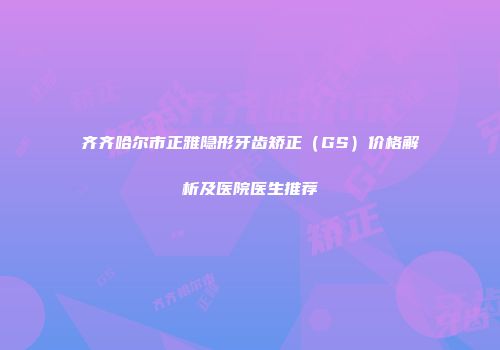 齐齐哈尔市正雅隐形牙齿矫正（GS）价格解析及医院医生推荐