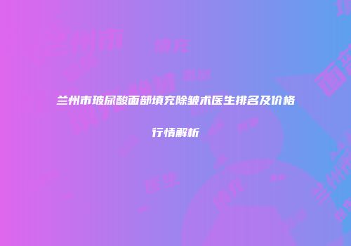 兰州市玻尿酸面部填充除皱术医生排名及价格行情解析