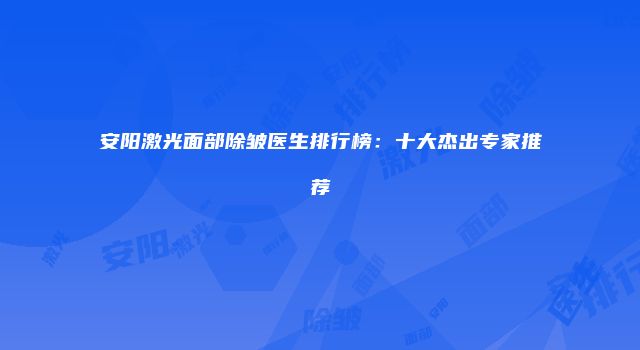 安阳激光面部除皱医生排行榜：十大杰出专家推荐