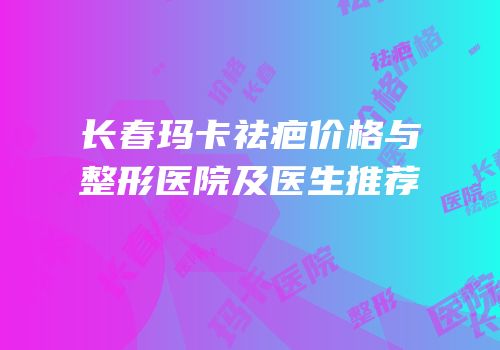 长春玛卡祛疤价格与整形医院及医生推荐