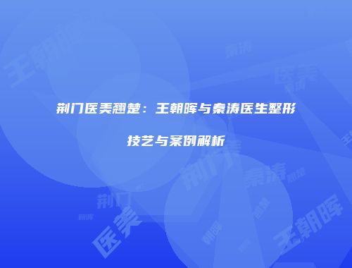 荆门医美翘楚：王朝晖与秦涛医生整形技艺与案例解析